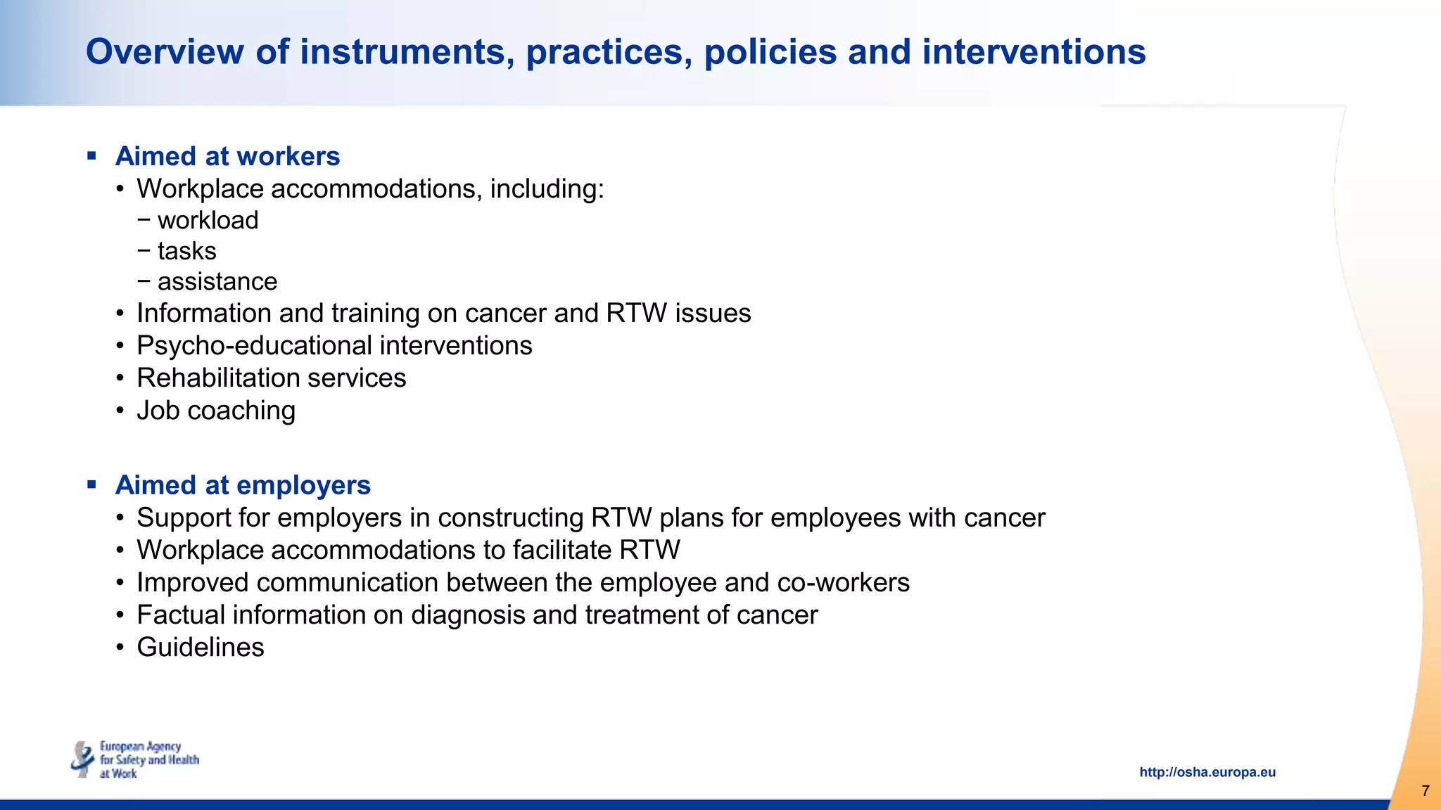 7
http://osha.europa.eu
Overview of instruments, practices, policies and interventions
 Aimed at workers
• Workplace accommodations, including:
− workload
− tasks
− assistance
• Information and training on cancer and RTW issues
• Psycho-educational interventions
• Rehabilitation services
• Job coaching
 Aimed at employers
• Support for employers in constructing RTW plans for employees with cancer
• Workplace accommodations to facilitate RTW
• Improved communication between the employee and co-workers
• Factual information on diagnosis and treatment of cancer
• Guidelines
 