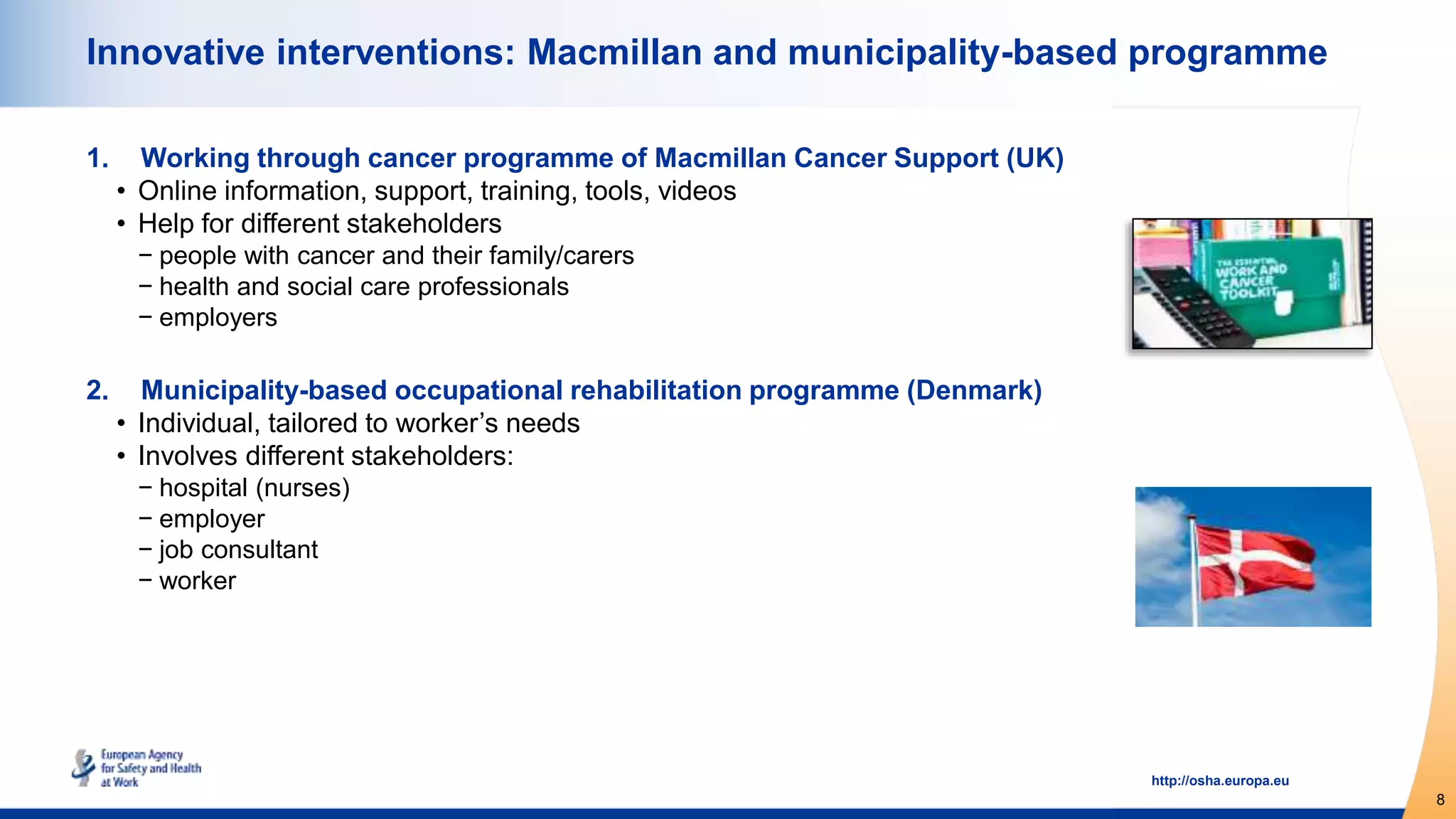 8
http://osha.europa.eu
Innovative interventions: Macmillan and municipality-based programme
1. Working through cancer programme of Macmillan Cancer Support (UK)
• Online information, support, training, tools, videos
• Help for different stakeholders
− people with cancer and their family/carers
− health and social care professionals
− employers
2. Municipality-based occupational rehabilitation programme (Denmark)
• Individual, tailored to worker’s needs
• Involves different stakeholders:
− hospital (nurses)
− employer
− job consultant
− worker
 
