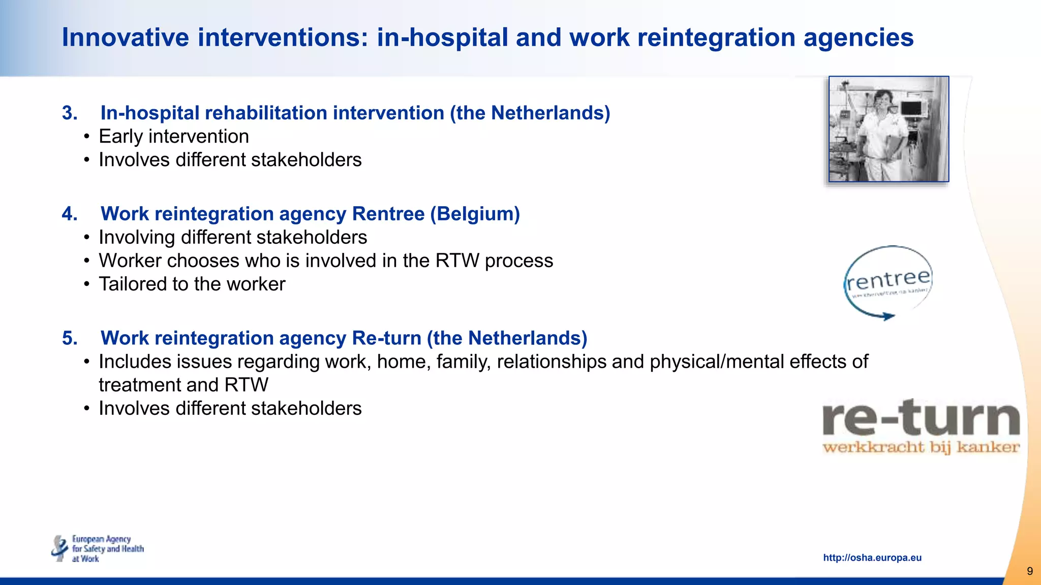 9
http://osha.europa.eu
Innovative interventions: in-hospital and work reintegration agencies
3. In-hospital rehabilitation intervention (the Netherlands)
• Early intervention
• Involves different stakeholders
4. Work reintegration agency Rentree (Belgium)
• Involving different stakeholders
• Worker chooses who is involved in the RTW process
• Tailored to the worker
5. Work reintegration agency Re-turn (the Netherlands)
• Includes issues regarding work, home, family, relationships and physical/mental effects of
treatment and RTW
• Involves different stakeholders
 