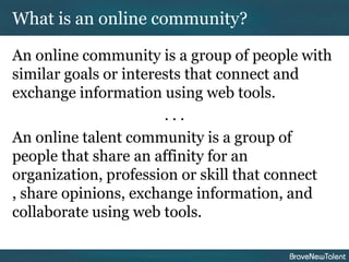 What is an online community?

An online community is a group of people with
similar goals or interests that connect and
exchange information using web tools.
                       ...
An online talent community is a group of
people that share an affinity for an
organization, profession or skill that connect
, share opinions, exchange information, and
collaborate using web tools.
 