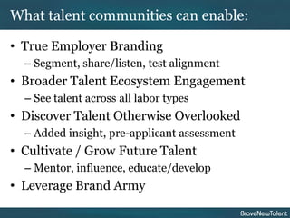 What talent communities can enable:

• True Employer Branding
  – Segment, share/listen, test alignment
• Broader Talent Ecosystem Engagement
  – See talent across all labor types
• Discover Talent Otherwise Overlooked
  – Added insight, pre-applicant assessment
• Cultivate / Grow Future Talent
  – Mentor, influence, educate/develop
• Leverage Brand Army
 