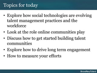 Topics for today

• Explore how social technologies are evolving
  talent management practices and the
  workforce
• Look at the role online communities play
• Discuss how to get started building talent
  communities
• Explore how to drive long term engagement
• How to measure your efforts
 