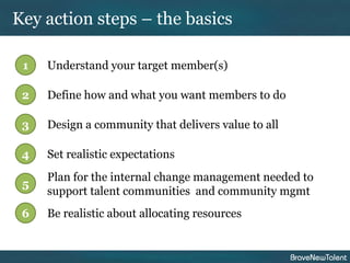 Key action steps – the basics

 1   Understand your target member(s)

 2   Define how and what you want members to do

 3   Design a community that delivers value to all

 4   Set realistic expectations
     Plan for the internal change management needed to
 5
     support talent communities and community mgmt
 6   Be realistic about allocating resources
 