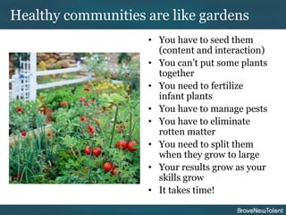 Healthy communities are like gardens
                    • You have to seed them
                      (content and interaction)
                    • You can’t put some plants
                      together
                    • You need to fertilize
                      infant plants
                    • You have to manage pests
                    • You have to eliminate
                      rotten matter
                    • You need to split them
                      when they grow to large
                    • Your results grow as your
                      skills grow
                    • It takes time!
 
