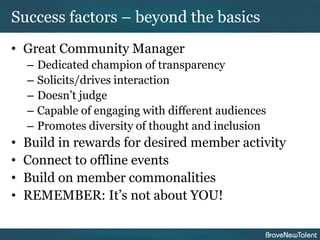 Success factors – beyond the basics
• Great Community Manager
    –   Dedicated champion of transparency
    –   Solicits/drives interaction
    –   Doesn’t judge
    –   Capable of engaging with different audiences
    –   Promotes diversity of thought and inclusion
•   Build in rewards for desired member activity
•   Connect to offline events
•   Build on member commonalities
•   REMEMBER: It’s not about YOU!
 