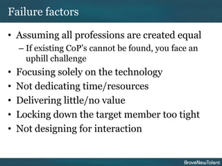 Failure factors

• Assuming all professions are created equal
    – If existing CoP’s cannot be found, you face an
      uphill challenge
•   Focusing solely on the technology
•   Not dedicating time/resources
•   Delivering little/no value
•   Locking down the target member too tight
•   Not designing for interaction
 