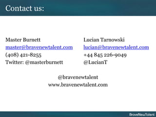 Contact us:


Master Burnett              Lucian Tarnowski
master@bravenewtalent.com   lucian@bravenewtalent.com
(408) 421-8255              +44 845 226-9049
Twitter: @masterburnett     @LucianT

                  @bravenewtalent
               www.bravenewtalent.com
 