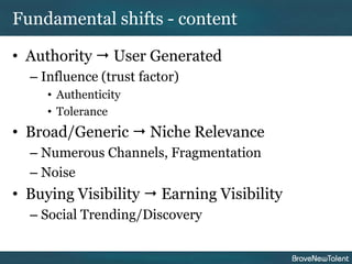 Fundamental shifts - content

• Authority  User Generated
  – Influence (trust factor)
     • Authenticity
     • Tolerance
• Broad/Generic  Niche Relevance
  – Numerous Channels, Fragmentation
  – Noise
• Buying Visibility  Earning Visibility
  – Social Trending/Discovery
 