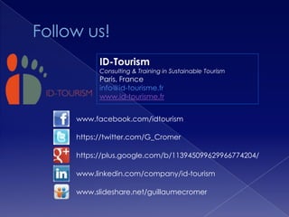 ID-Tourism
      Consulting & Training in Sustainable Tourism
      Paris, France
      info@id-tourisme.fr
      www.id-tourisme.fr


www.facebook.com/idtourism

https://twitter.com/G_Cromer

https://plus.google.com/b/113945099629966774204/

www.linkedin.com/company/id-tourism

www.slideshare.net/guillaumecromer
 