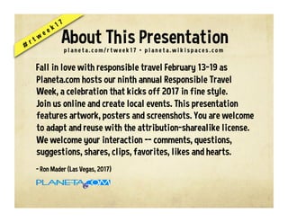 Fall in love with responsible travel February 13-19 as
Planeta.com hosts our ninth annual Responsible Travel
Week, a celebration that kicks off 2017 in fine style.
Join us online and create local events. This presentation
features artwork, posters and screenshots. You are welcome
to adapt and reuse with the attribution-sharealike license.
We welcome your interaction -- comments, questions,
suggestions, shares, clips, favorites, likes and hearts.
- Ron Mader (Las Vegas, 2017)
p l a n e t a . c o m / r t w e e k 1 7 • p l a n e t a . w i k i s p a c e s . c o m
About This Presentation
 