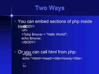 Two Ways
• You can embed sections of php inside
<BODY>
html:
<P>
<?php $myvar = "Hello World!";
echo $myvar;
</BODY>

• Or<?php can call html from php:
you
echo "<html><head><title>Howdy</title>
…
?>

 