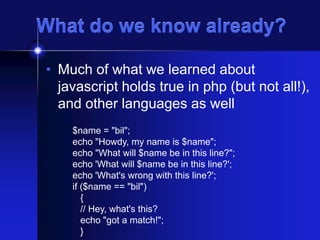 What do we know already?
• Much of what we learned about
javascript holds true in php (but not all!),
and other languages as well
$name = "bil";
echo "Howdy, my name is $name";
echo "What will $name be in this line?";
echo 'What will $name be in this line?';
echo 'What's wrong with this line?';
if ($name == "bil")
{
// Hey, what's this?
echo "got a match!";
}

 