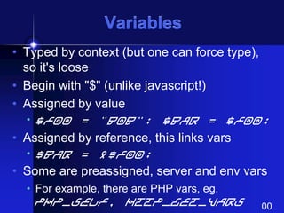 Variables
• Typed by context (but one can force type),
so it's loose
• Begin with "$" (unlike javascript!)
• Assigned by value
• $foo = "Bob"; $bar = $foo;

• Assigned by reference, this links vars
• $bar = &$foo;

• Some are preassigned, server and env vars
• For example, there are PHP vars, eg.

PHP_SELF, HTTP_GET_VARS

00

 