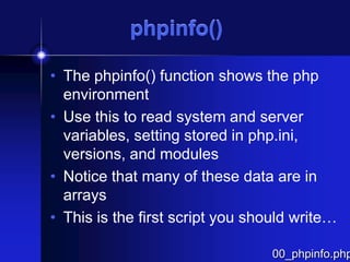 phpinfo()
• The phpinfo() function shows the php
environment
• Use this to read system and server
variables, setting stored in php.ini,
versions, and modules
• Notice that many of these data are in
arrays
• This is the first script you should write…

00_phpinfo.php

 