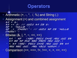 Operators
• Arithmetic (+, -, *, /, %) and String (.)
• Assignment (=) and combined assignment

$a = 3;
$a += 5; // sets $a to 8;
$b = "Hello ";
$b .= "There!"; // sets $b to "Hello
There!";

• Bitwise (&, |, ^, ~, <<, >>)
• $a ^ $b

(Xor: Bits that are set in
$a or $b but not both are set.)
• ~ $a (Not: Bits that are set in $a
are not set, and vice versa.)

• Comparison (==, ===, !=, !==, <, >, <=, >=)

 