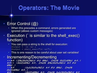 Operators: The Movie
• Error Control (@)
• When this precedes a command, errors generated are
ignored (allows custom messages)

• Execution (` is similar to the shell_exec()
function)
• You can pass a string to the shell for execution:
$output = `ls -al`;
$output = shell_exec("ls -al");

• This is one reason to be careful about user set variables!

• Incrementing/Decrementing

++$a (Increments by one, then returns $a.)
$a++ (Returns $a, then increments $a by
one.)
--$a
(Decrements $a by one, then
returns $a.)
$a-(Returns $a, then decrements $a

 