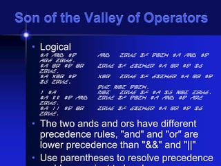 Son of the Valley of Operators
• Logical

$a and $b
are true.
$a or $b Or
true.
$a xor $b
is true,
! $a
$a && $b And
true.
$a || $b Or
true.

And

True if both $a and $b

True if either $a or $b is
Xor

True if either $a or $b

but not both.
Not
True if $a is not true.
True if both $a and $b are
True if either $a or $b is

• The two ands and ors have different
precedence rules, "and" and "or" are
lower precedence than "&&" and "||"
• Use parentheses to resolve precedence

 