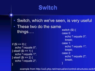 Switch
• Switch, which we've seen, is very useful
• These two do the same
switch ($i) {
things….
case 0:
if ($i == 0) {
echo "i equals 0";
} elseif ($i == 1) {
echo "i equals 1";
} elseif ($i == 2) {
echo "i equals 2";
}

echo "i equals 0";
break;
case 1:
echo "i equals 1";
break;
case 2:
echo "i equals 2";
break;
}

example from http://us3.php.net/manual/en/control-structures.switch

 