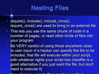 Nesting Files
• require(), include(), include_once(),
require_once() are used to bring in an external file
• This lets you use the same chunk of code in a
number of pages, or read other kinds of files into
your program
• Be VERY careful of using these anywhere close
to user input--if a hacker can specify the file to be
included, that file will execute within your script,
with whatever rights your script has (readfile is a
good alternative if you just want the file, but don't
need to execute it)

 