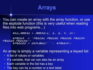 Arrays

• You can create an array with the array function, or use
the explode function (this is very useful when reading
files into web programs…)
$my_array = array(1, 2, 3, 4, 5);
$pizza
= "piece1 piece2 piece3 piece4
piece5 piece6";
$pieces = explode(" ", $pizza);

• An array is simply a variable representing a keyed list
•
•
•
•

A list of values or variables
If a variable, that var can also be an array
Each variable in the list has a key
The key can be a number or a text label

 