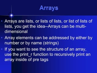 Arrays
• Arrays are lists, or lists of lists, or list of lists of
lists, you get the idea--Arrays can be multidimensional
• Array elements can be addressed by either by
number or by name (strings)
• If you want to see the structure of an array,
use the print_r function to recursively print an
array inside of pre tags

 