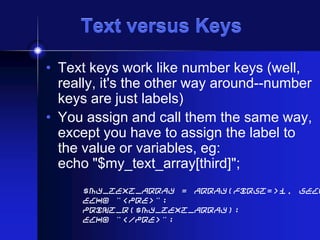 Text versus Keys
• Text keys work like number keys (well,
really, it's the other way around--number
keys are just labels)
• You assign and call them the same way,
except you have to assign the label to
the value or variables, eg:
echo "$my_text_array[third]";

$my_text_array = array(first=>1, seco
echo "<pre>";
print_r($my_text_array);
echo "</pre>";

 