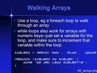 Walking Arrays
• Use a loop, eg a foreach loop to walk
through an array
• while loops also work for arrays with
numeric keys--just set a variable for the
loop, and make sure to increment that
variable within the loop

$colors = array('red', 'blue', 'green'
foreach ($colors as $color) {
echo "Do you like $color?n";
}

05_arrays.php

 