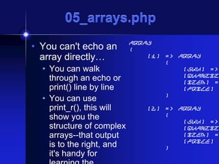 05_arrays.php
• You can't echo an
array directly…
• You can walk
through an echo or
print() line by line
• You can use
print_r(), this will
show you the
structure of complex
arrays--that output
is to the right, and
it's handy for

Array
(
[1] => Array
(
[sku] =>
[quantit
[item] =
[price]
)

[2] => Array
(
[sku] =>
[quantit
[item] =
[price]
)

 