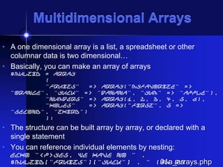 Multidimensional Arrays
• A one dimensional array is a list, a spreadsheet or other
columnar data is two dimensional…
• Basically, you can make an array of arrays
$multiD = array
(
"fruits"
=> array("myfavorite" =>
"orange", "yuck" => "banana", "yum" => "apple"),
"numbers" => array(1, 2, 3, 4, 5, 6),
"holes"
=> array("first", 5 =>
"second", "third")
);

• The structure can be built array by array, or declared with a
single statement
• You can reference individual elements by nesting:
echo "<p>Yes, we have no " .
$multiD["fruits"]["yuck"] . " (ok by
01a_arrays.php

 
