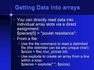 Getting Data into arrays
• You can directly read data into
individual array slots via a direct
assignment:
$pieces[5] = "poulet resistance";
• From a file:
• Use the file command to read a delimited
file (the delimiter can be any unique char):
$pizza = file(./our_pizzas.txt)
• Use explode to create an array from a line
within a loop:
$pieces = explode(" ", $pizza);

 