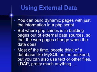 Using External Data
• You can build dynamic pages with just
the information in a php script
• But where php shines is in building
pages out of external data sources, so
that the web pages change when the
data does
• Most of the time, people think of a
database like MySQL as the backend,
but you can also use text or other files,
LDAP, pretty much anything….

 