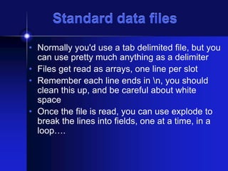 Standard data files
• Normally you'd use a tab delimited file, but you
can use pretty much anything as a delimiter
• Files get read as arrays, one line per slot
• Remember each line ends in n, you should
clean this up, and be careful about white
space
• Once the file is read, you can use explode to
break the lines into fields, one at a time, in a
loop….

 