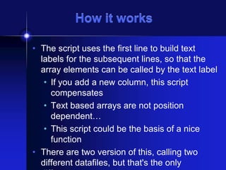 How it works
• The script uses the first line to build text
labels for the subsequent lines, so that the
array elements can be called by the text label
• If you add a new column, this script
compensates
• Text based arrays are not position
dependent…
• This script could be the basis of a nice
function
• There are two version of this, calling two
different datafiles, but that's the only

 