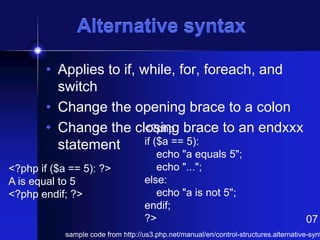Alternative syntax
• Applies to if, while, for, foreach, and
switch
• Change the opening brace to a colon
<?php
• Change the closing brace to an endxxx
if ($a == 5):
statement
<?php if ($a == 5): ?>
A is equal to 5
<?php endif; ?>

echo "a equals 5";
echo "...";
else:
echo "a is not 5";
endif;
?>

07

sample code from http://us3.php.net/manual/en/control-structures.alternative-synt

 