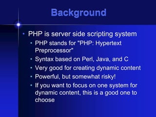 Background
• PHP is server side scripting system
• PHP stands for "PHP: Hypertext
Preprocessor"
• Syntax based on Perl, Java, and C
• Very good for creating dynamic content
• Powerful, but somewhat risky!
• If you want to focus on one system for
dynamic content, this is a good one to
choose

 