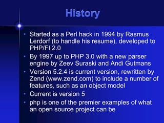 History
• Started as a Perl hack in 1994 by Rasmus
Lerdorf (to handle his resume), developed to
PHP/FI 2.0
• By 1997 up to PHP 3.0 with a new parser
engine by Zeev Suraski and Andi Gutmans
• Version 5.2.4 is current version, rewritten by
Zend (www.zend.com) to include a number of
features, such as an object model
• Current is version 5
• php is one of the premier examples of what
an open source project can be

 