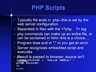 PHP Scripts
• Typically file ends in .php--this is set by the
web server configuration
• Separated in files with the <?php ?> tag
• php commands can make up an entire file, or
can be contained in html--this is a choice….
• Program lines end in ";" or you get an error
• Server recognizes embedded script and
executes
• <P>
Result is passed to browser, source isn't
<?php $myvar = "Hello World!";
visible
echo $myvar;
?>
</P>

 