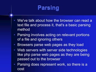 Parsing
• We've talk about how the browser can read a
text file and process it, that's a basic parsing
method
• Parsing involves acting on relevant portions
of a file and ignoring others
• Browsers parse web pages as they load
• Web servers with server side technologies
like php parse web pages as they are being
passed out to the browser
• Parsing does represent work, so there is a
cost

 