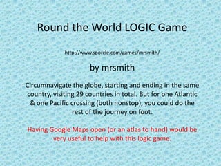 Round the World LOGIC Game
             http://www.sporcle.com/games/mrsmith/

                      by mrsmith
Circumnavigate the globe, starting and ending in the same
country, visiting 29 countries in total. But for one Atlantic
 & one Pacific crossing (both nonstop), you could do the
                rest of the journey on foot.

Having Google Maps open (or an atlas to hand) would be
        very useful to help with this logic game.
 