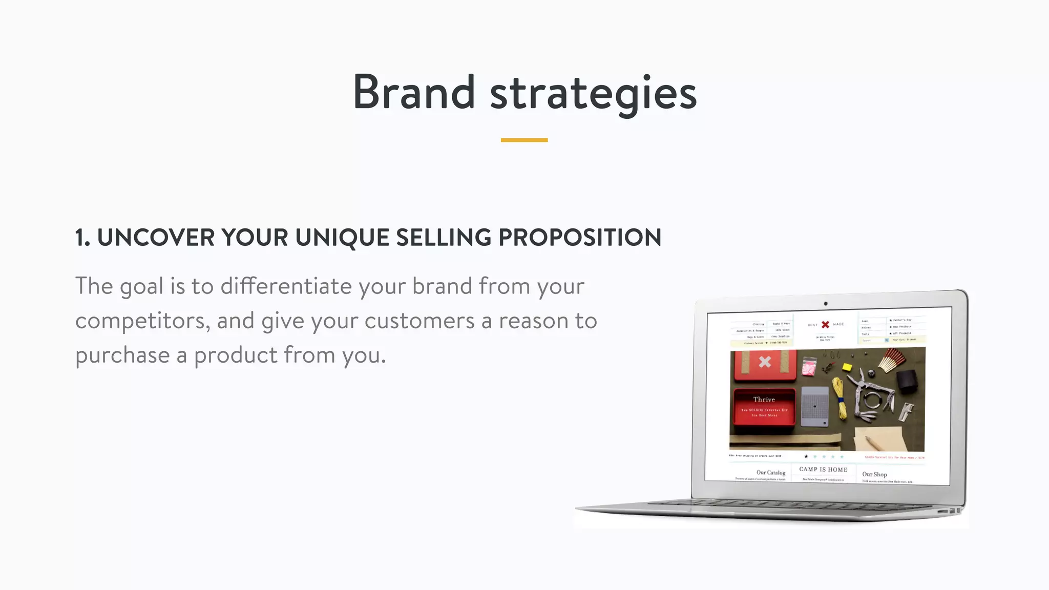 Brand strategies
1. UNCOVER YOUR UNIQUE SELLING PROPOSITION
The goal is to differentiate your brand from your
competitors, and give your customers a reason to
purchase a product from you.
 