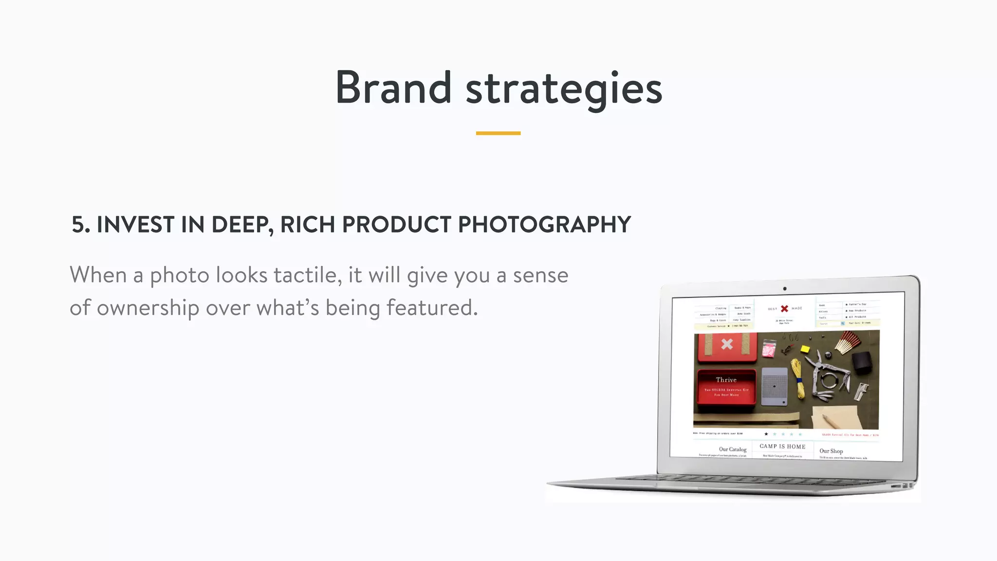 Brand strategies
5. INVEST IN DEEP, RICH PRODUCT PHOTOGRAPHY
When a photo looks tactile, it will give you a sense
of ownership over what’s being featured.
 