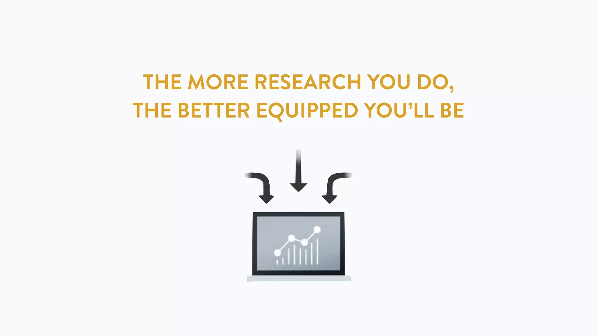 THE MORE RESEARCH YOU DO,
THE BETTER EQUIPPED YOU’LL BE
 