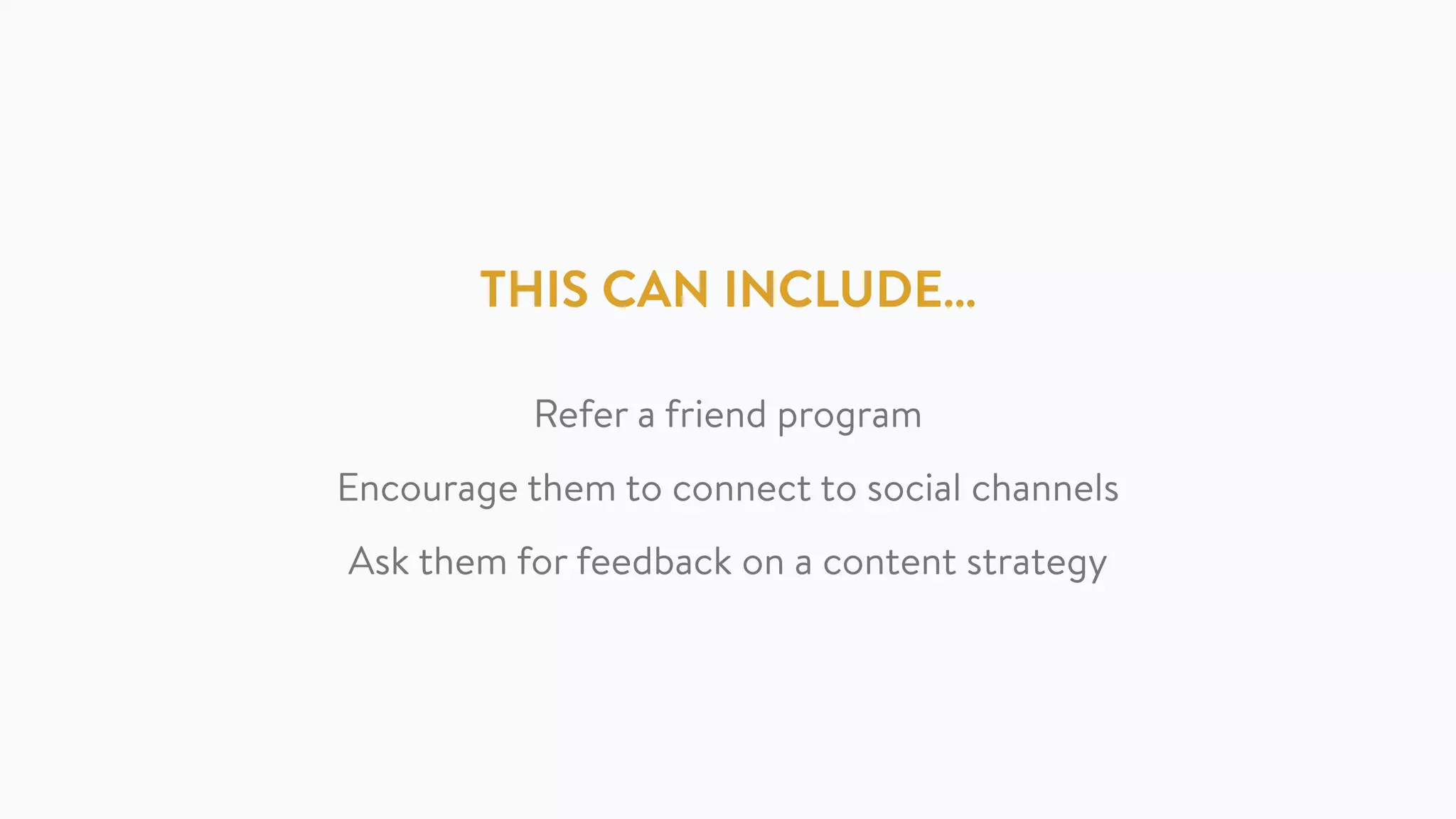 THIS CAN INCLUDE…
Refer a friend program
Encourage them to connect to social channels
Ask them for feedback on a content strategy
 