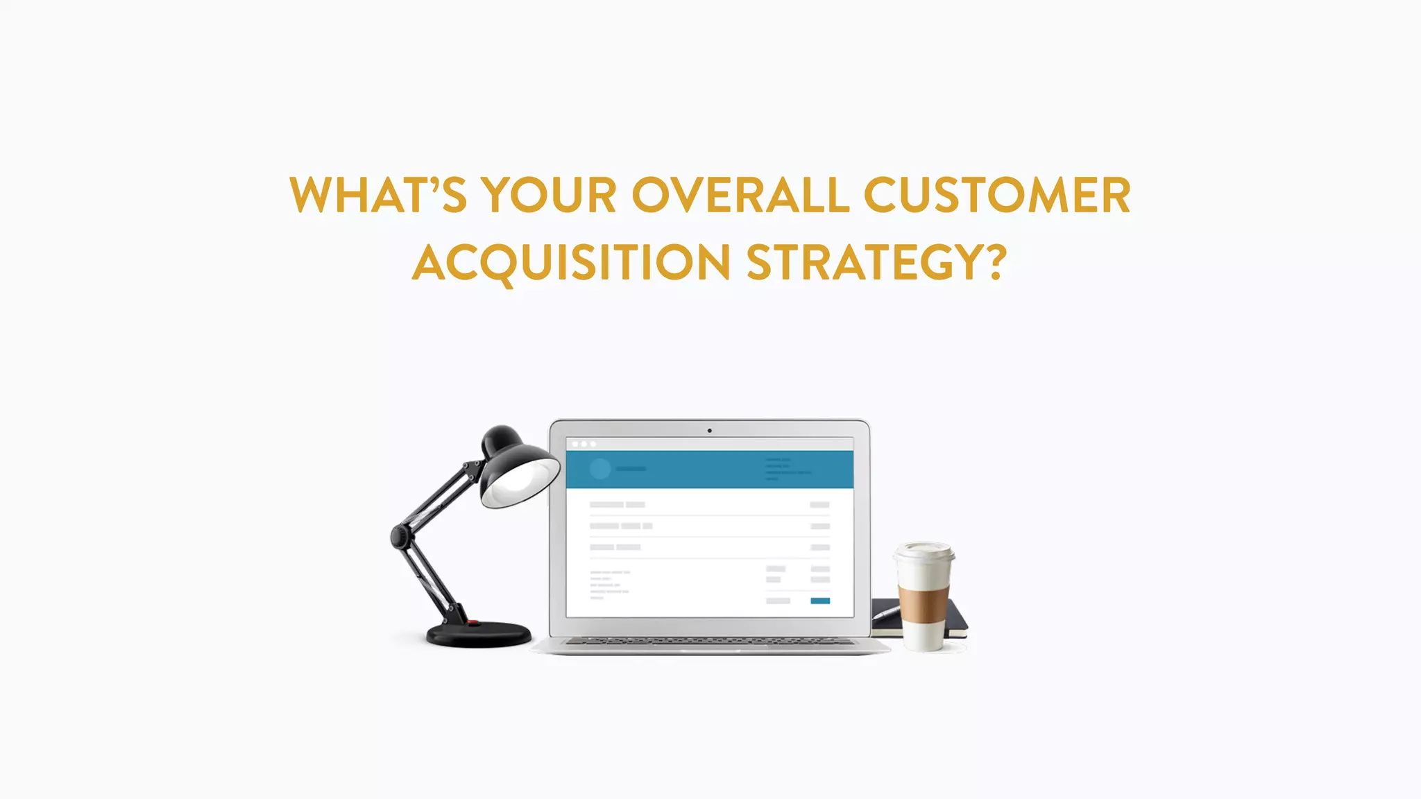 WHAT’S YOUR OVERALL CUSTOMER
ACQUISITION STRATEGY?
 