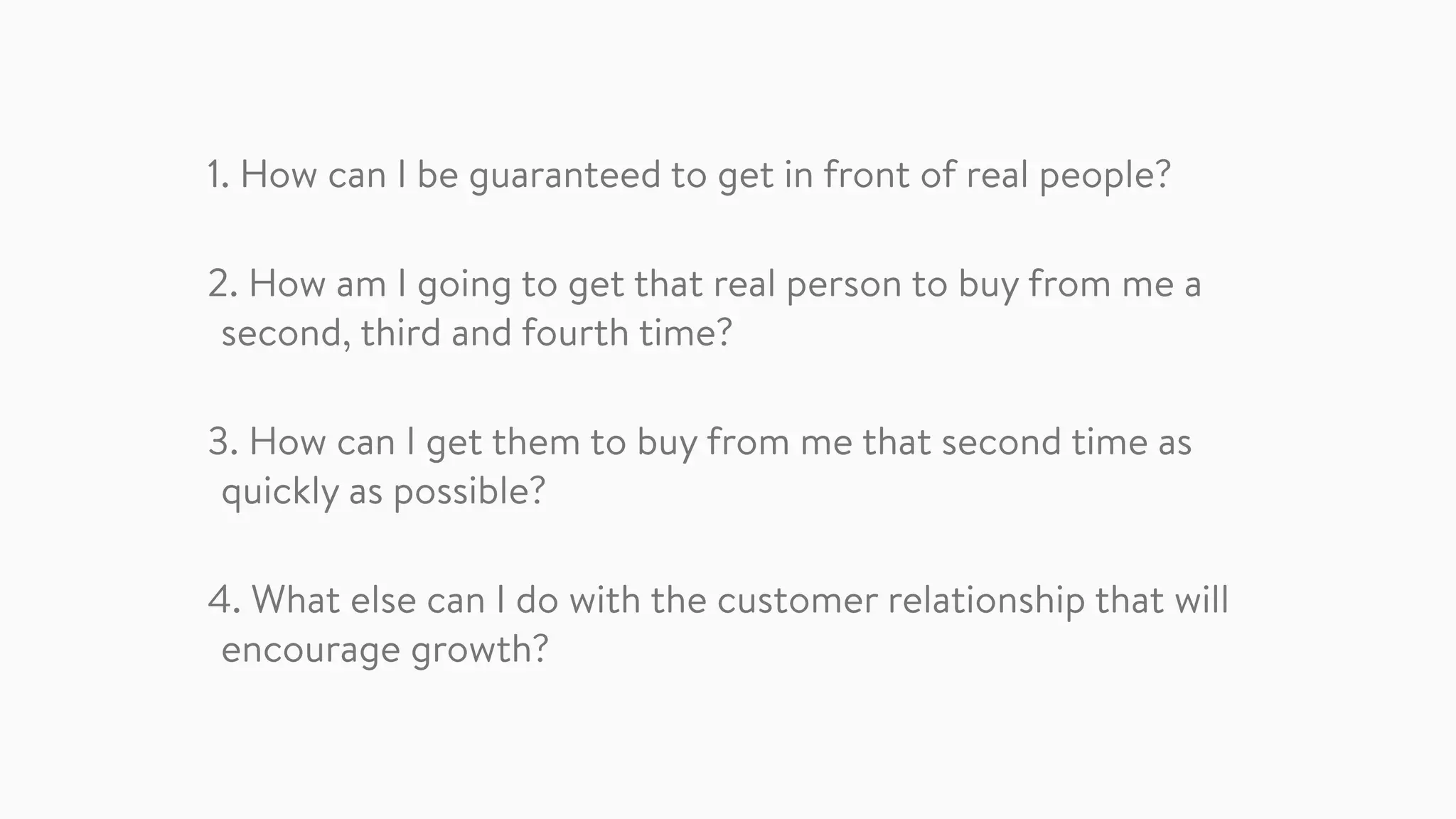 1. How can I be guaranteed to get in front of real people?
2. How am I going to get that real person to buy from me a
second, third and fourth time?
3. How can I get them to buy from me that second time as
quickly as possible?
4. What else can I do with the customer relationship that will
encourage growth?
 