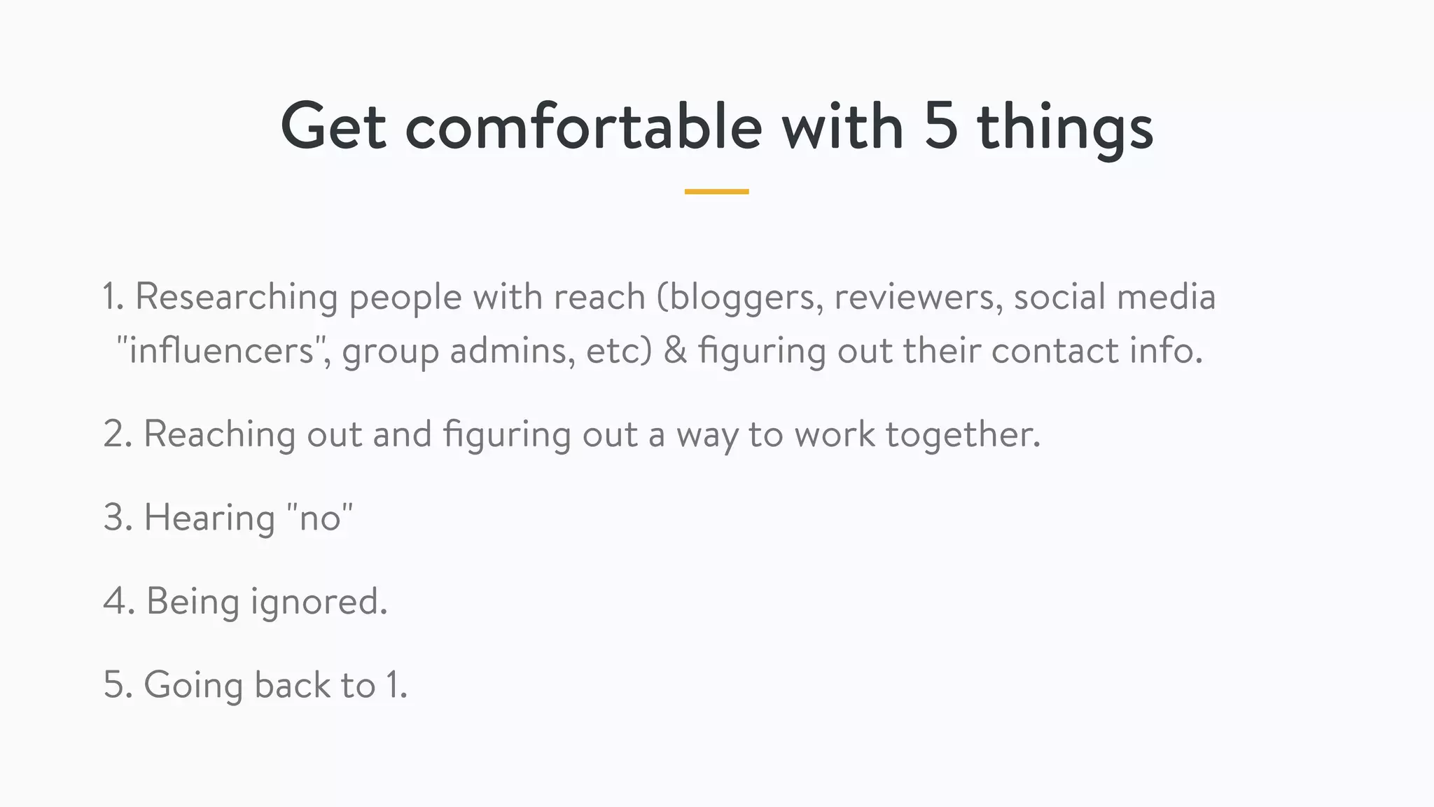 Get comfortable with 5 things
1. Researching people with reach (bloggers, reviewers, social media
"inﬂuencers", group admins, etc) & ﬁguring out their contact info.
2. Reaching out and ﬁguring out a way to work together.
3. Hearing "no"
4. Being ignored.
5. Going back to 1.
 