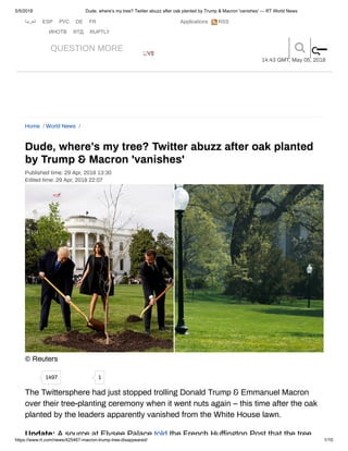 5/5/2018 Dude, where’s my tree? Twitter abuzz after oak planted by Trump & Macron 'vanishes' — RT World News
https://www.rt.com/news/425467-macron-trump-tree-disappeared/ 1/10
Applications‫اﻟﻌرﺑﯾﺔ‬ ESP РУС DE FR
ИНОТВ RTД RUPTLY
RSSR
QUESTION MORE LIVELIVE
14:43 GMT, May 05, 2018
AdChoices
Dude, where’s my tree? Twitter abuzz after oak planted
by Trump & Macron 'vanishes'
Published time: 29 Apr, 2018 13:30
Edited time: 29 Apr, 2018 22:07
© Reuters
The Twittersphere had just stopped trolling Donald Trump & Emmanuel Macron
over their tree-planting ceremony when it went nuts again – this time after the oak
planted by the leaders apparently vanished from the White House lawn.
Update: A source at Elysee Palace told the French Hu ington Post that the tree
Home / World News /
1497 1
ss
 