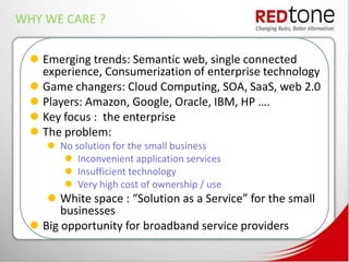 WHY WE CARE ?

   Emerging trends: Semantic web, single connected
    experience, Consumerization of enterprise technology
   Game changers: Cloud Computing, SOA, SaaS, web 2.0
   Players: Amazon, Google, Oracle, IBM, HP ….
   Key focus : the enterprise
   The problem:
      No solution for the small business
         Inconvenient application services
         Insufficient technology
         Very high cost of ownership / use
      White space : “Solution as a Service” for the small
        businesses
   Big opportunity for broadband service providers
 
