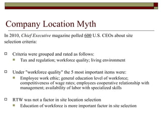 Company Location Myth In 2010,  Chief Executive  magazine polled  600  U.S. CEOs about site  selection criteria: Criteria were grouped and rated as follows: Tax and regulation; workforce quality; living environment Under "workforce quality" the 5 most important items were: Employee work ethic; general education level of workforce; competitiveness of wage rates; employees cooperative relationship with management; availability of labor with specialized skills RTW was not a factor in site location selection Education of workforce is more important factor in site selection  