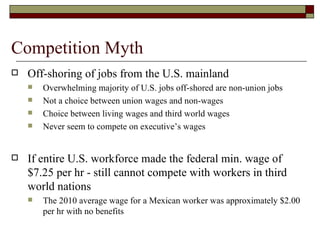 Competition Myth Off-shoring of jobs from the U.S. mainland Overwhelming majority of U.S. jobs off-shored are non-union jobs Not a choice between union wages and non-wages Choice between living wages and third world wages Never seem to compete on executive’s wages If entire U.S. workforce made the federal min. wage of $7.25 per hr - still cannot compete with workers in third world nations The 2010 average wage for a Mexican worker was approximately $2.00 per hr with no benefits 